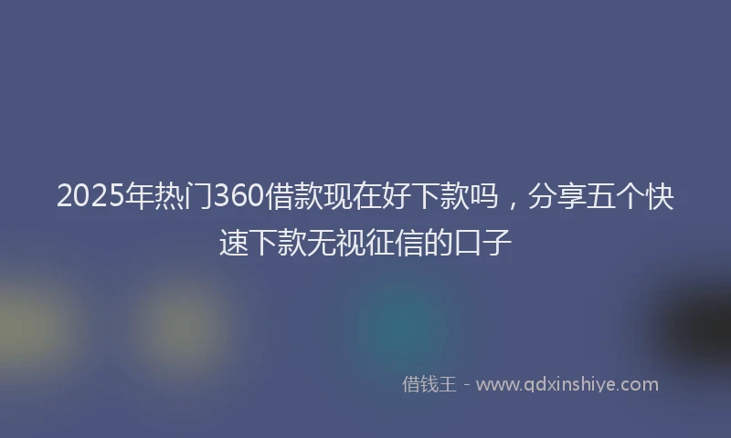 2025年热门360借款现在好下款吗，分享五个快速下款无视征信的口子