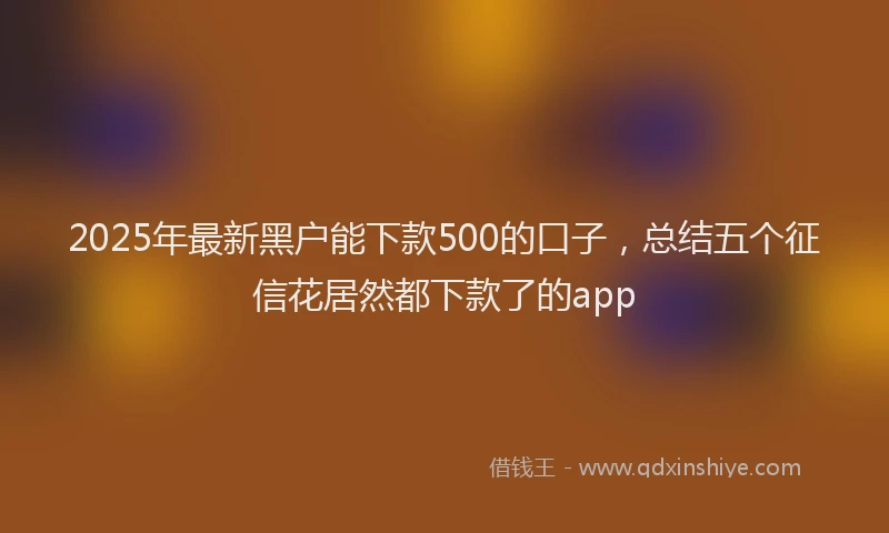 2025年最新黑户能下款500的口子，总结五个征信花居然都下款了的app