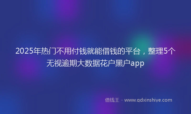 2025年热门不用付钱就能借钱的平台，整理5个无视逾期大数据花户黑户app