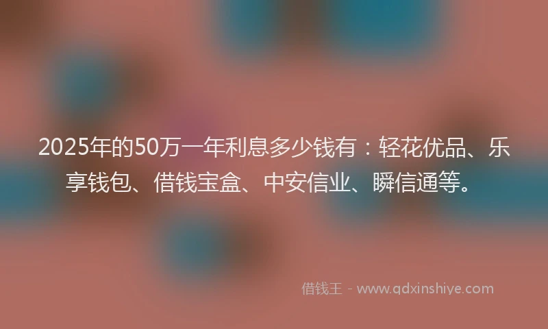 2025年的50万一年利息多少钱有：轻花优品、乐享钱包、借钱宝盒、中安信业、瞬信通等。