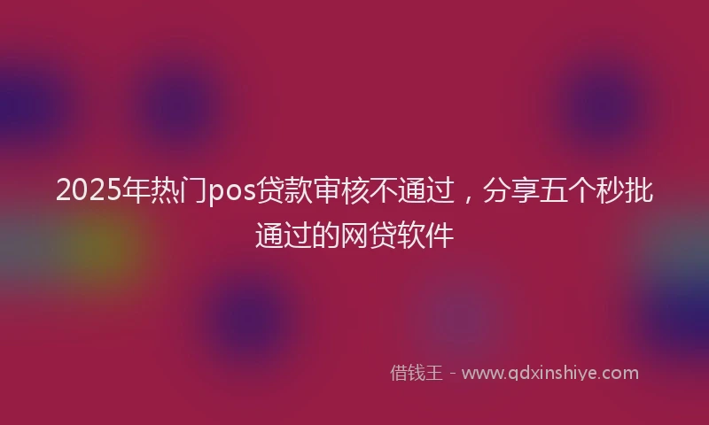 2025年热门pos贷款审核不通过，分享五个秒批通过的网贷软件