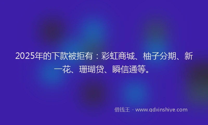 2025年的下款被拒有：彩虹商城、柚子分期、新一花、珊瑚贷、瞬信通等。