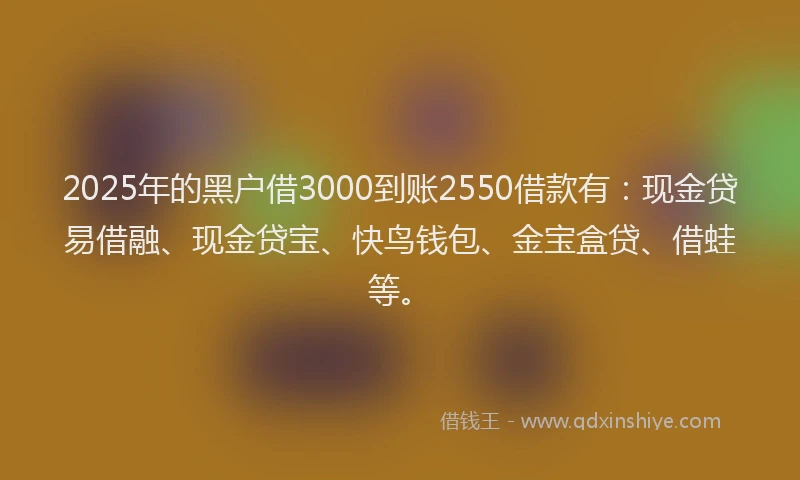 2025年的黑户借3000到账2550借款有：现金贷易借融、现金贷宝、快鸟钱包、金宝盒贷、借蛙等。