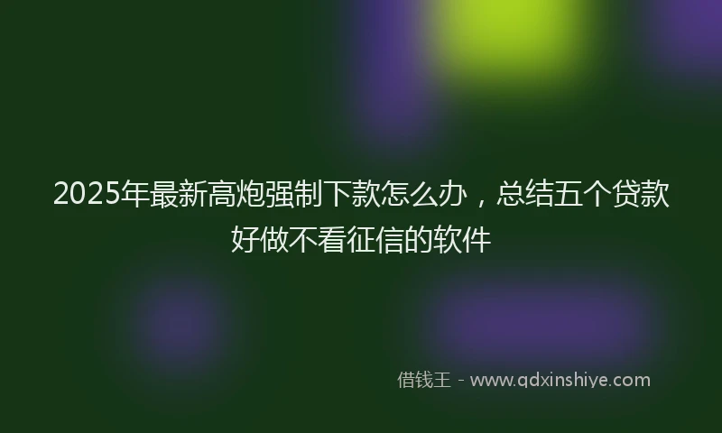 2025年最新高炮强制下款怎么办，总结五个贷款好做不看征信的软件