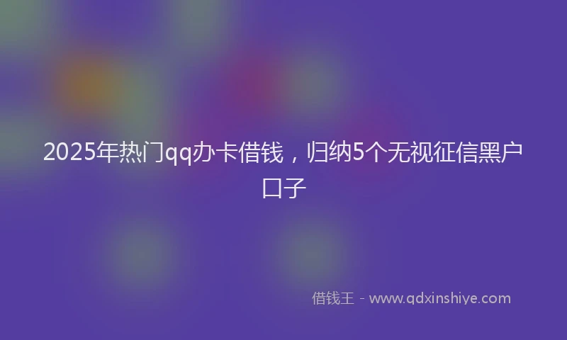 2025年热门qq办卡借钱，归纳5个无视征信黑户口子