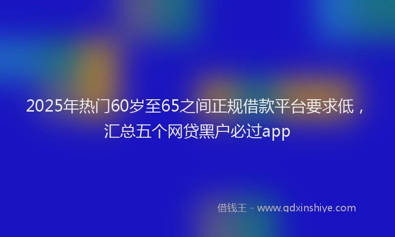 2025年热门60岁至65之间正规借款平台要求低，汇总五个网贷黑户必过app