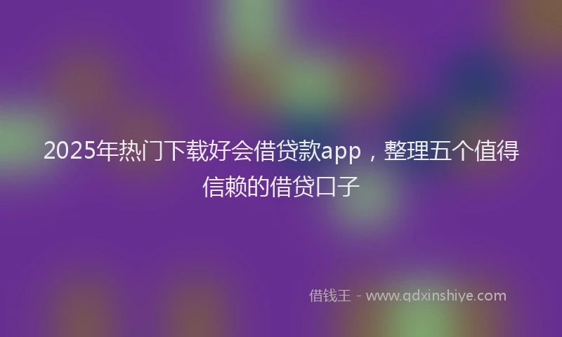 2025年热门下载好会借贷款app，整理五个值得信赖的借贷口子
