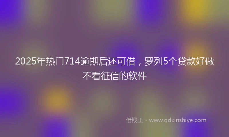 2025年热门714逾期后还可借，罗列5个贷款好做不看征信的软件