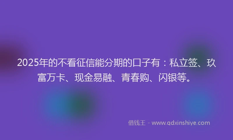 2025年的不看征信能分期的口子有：私立签、玖富万卡、现金易融、青春购、闪银等。