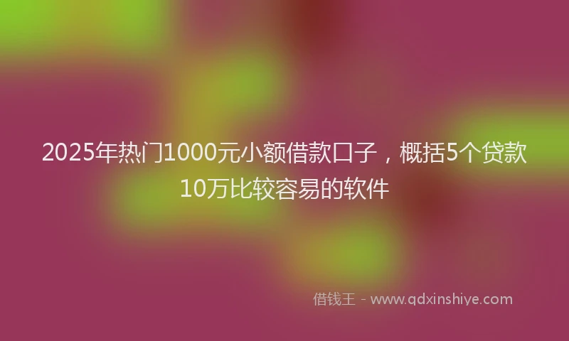 2025年热门1000元小额借款口子，概括5个贷款10万比较容易的软件