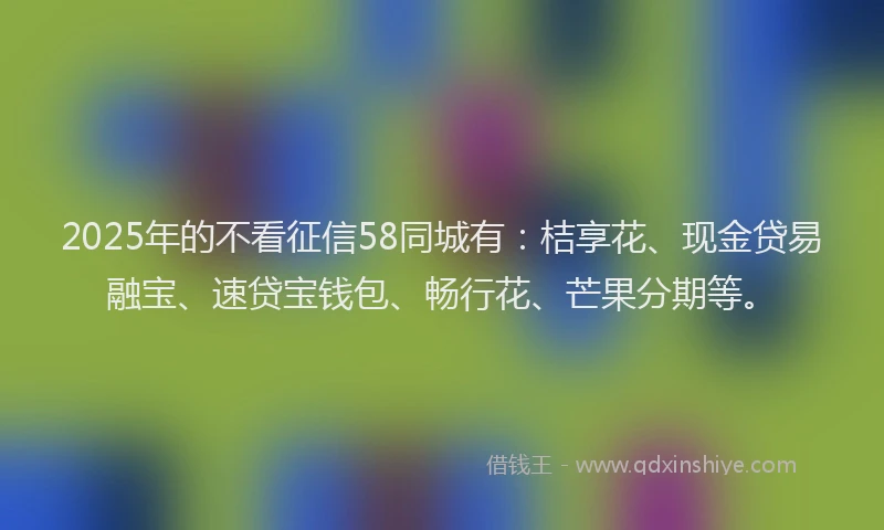2025年的不看征信58同城有：桔享花、现金贷易融宝、速贷宝钱包、畅行花、芒果分期等。