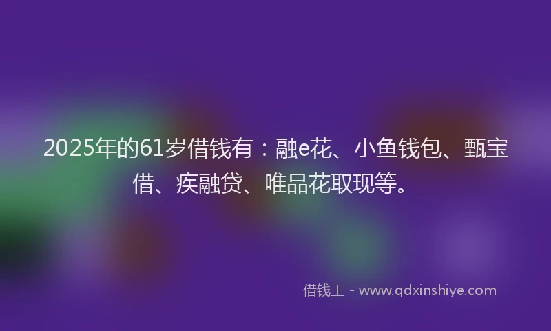 2025年的61岁借钱有：融e花、小鱼钱包、甄宝借、疾融贷、唯品花取现等。