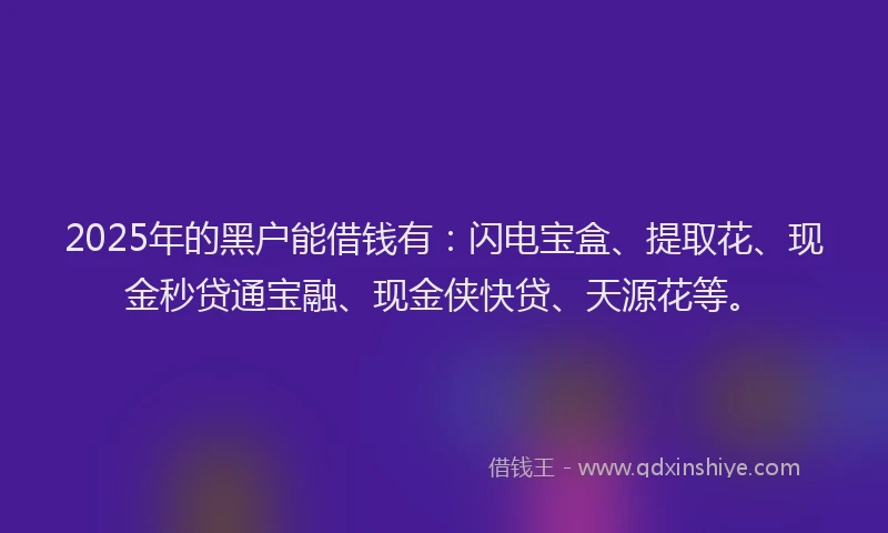 2025年的黑户能借钱有：闪电宝盒、提取花、现金秒贷通宝融、现金侠快贷、天源花等。