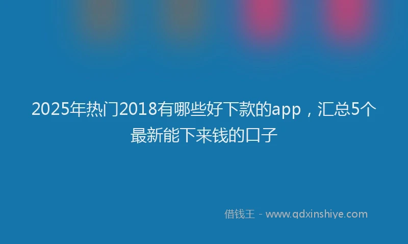 2025年热门2018有哪些好下款的app，汇总5个最新能下来钱的口子