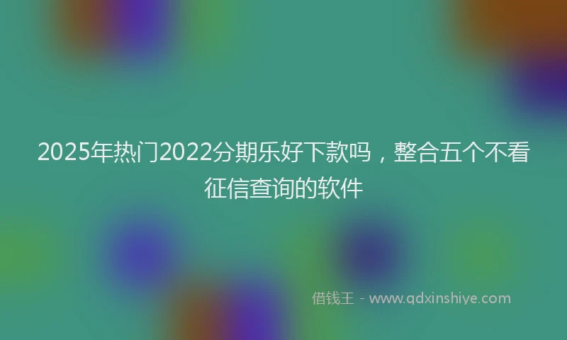 2025年热门2022分期乐好下款吗，整合五个不看征信查询的软件