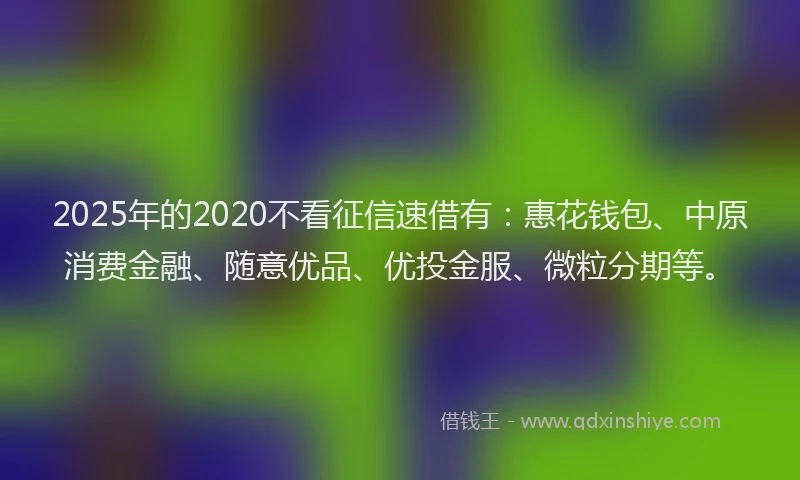 2025年的2020不看征信速借有：惠花钱包、中原消费金融、随意优品、优投金服、微粒分期等。