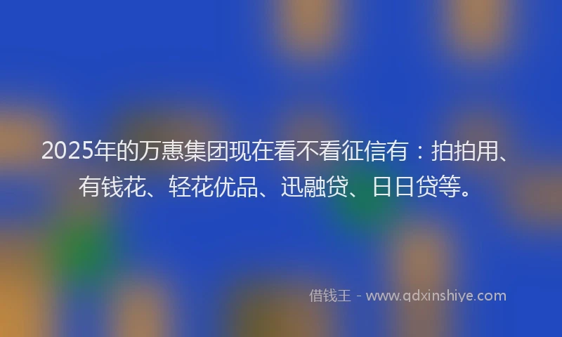 2025年的万惠集团现在看不看征信有：拍拍用、有钱花、轻花优品、迅融贷、日日贷等。