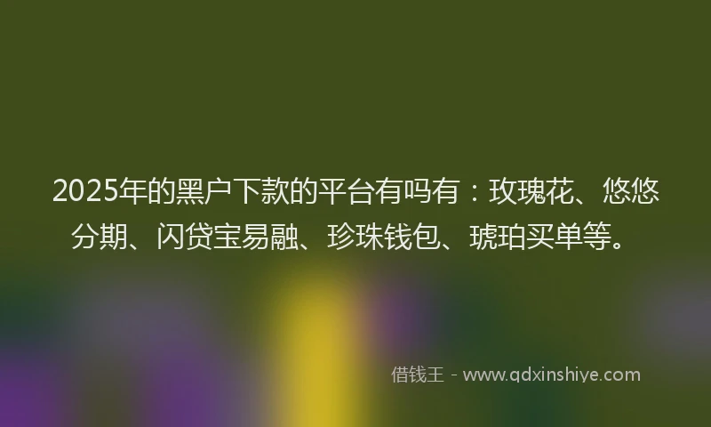 2025年的黑户下款的平台有吗有：玫瑰花、悠悠分期、闪贷宝易融、珍珠钱包、琥珀买单等。
