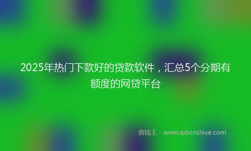 2025年热门下款好的贷款软件，汇总5个分期有额度的网贷平台