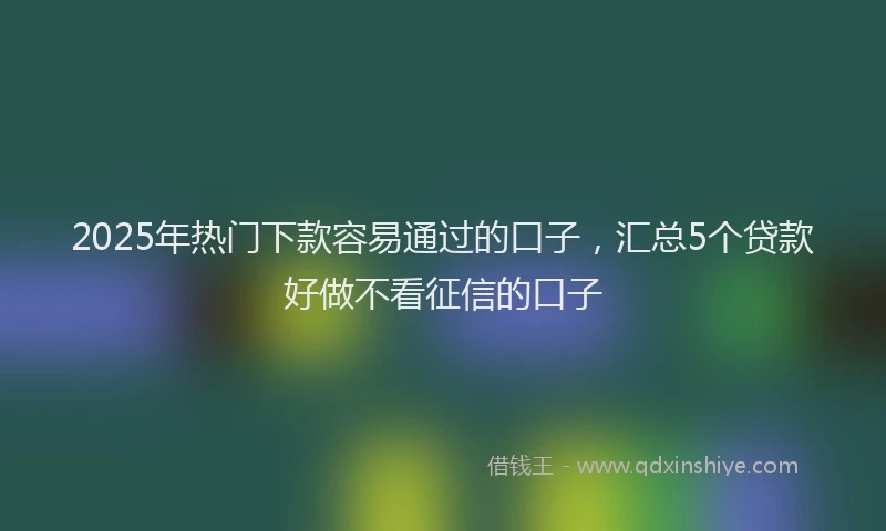2025年热门下款容易通过的口子,汇总5个贷款好做不看征信的口子