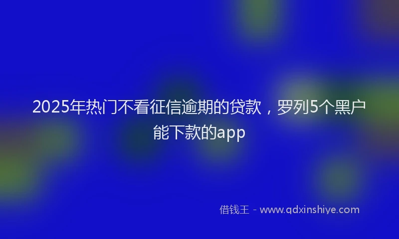 2025年热门不看征信逾期的贷款，罗列5个黑户能下款的app
