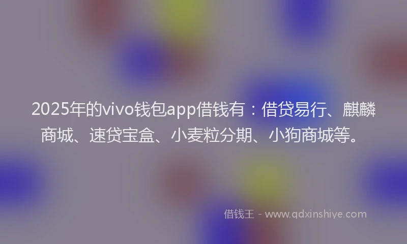 2025年的vivo钱包app借钱有：借贷易行、麒麟商城、速贷宝盒、小麦粒分期、小狗商城等。