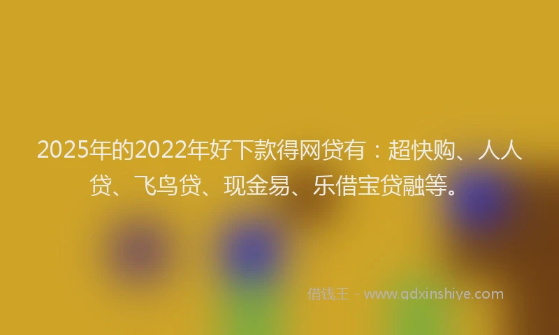 2025年的2022年好下款得网贷有：超快购、人人贷、飞鸟贷、现金易、乐借宝贷融等。