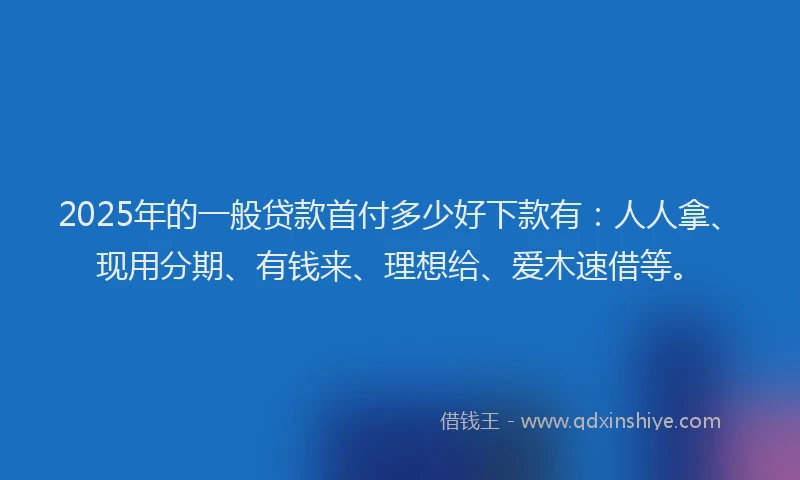 2025年的一般贷款首付多少好下款有：人人拿、现用分期、有钱来、理想给、爱木速借等。