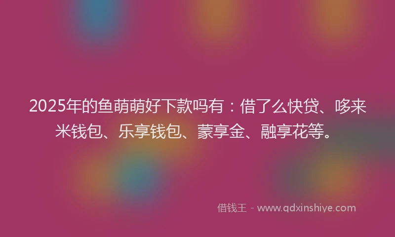 2025年的鱼萌萌好下款吗有：借了么快贷、哆来米钱包、乐享钱包、蒙享金、融享花等。