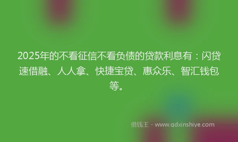 2025年的不看征信不看负债的贷款利息有:闪贷速借融、人人拿、快捷宝贷、惠众乐、智汇钱包等。