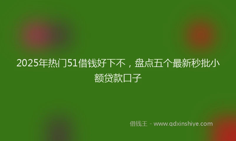 2025年热门51借钱好下不，盘点五个最新秒批小额贷款口子