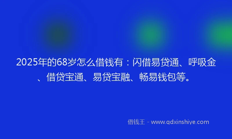2025年的68岁怎么借钱有：闪借易贷通、呼吸金、借贷宝通、易贷宝融、畅易钱包等。