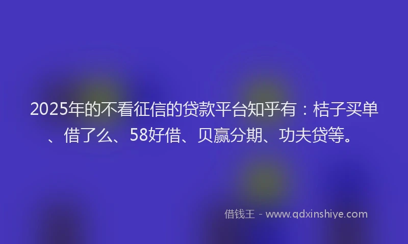 2025年的不看征信的贷款平台知乎有：桔子买单、借了么、58好借、贝赢分期、功夫贷等。