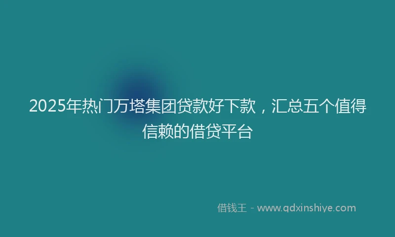 2025年热门万塔集团贷款好下款，汇总五个值得信赖的借贷平台