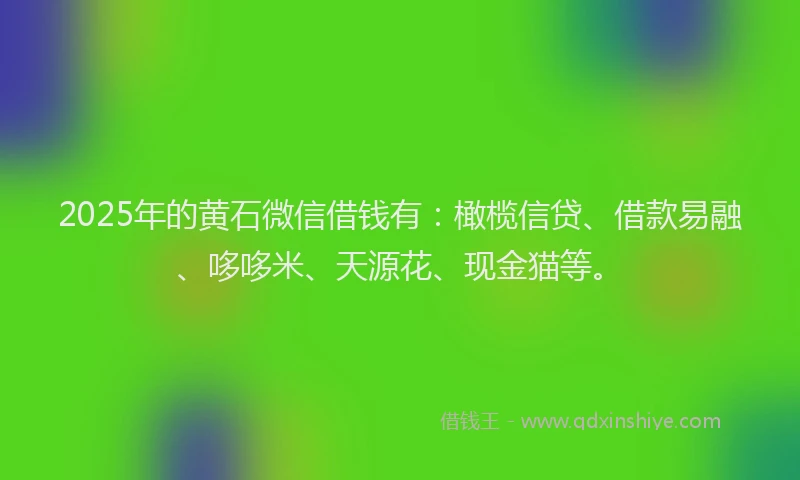 2025年的黄石微信借钱有：橄榄信贷、借款易融、哆哆米、天源花、现金猫等。