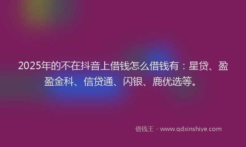 2025年的不在抖音上借钱怎么借钱有：星贷、盈盈金科、信贷通、闪银、鹿优选等。