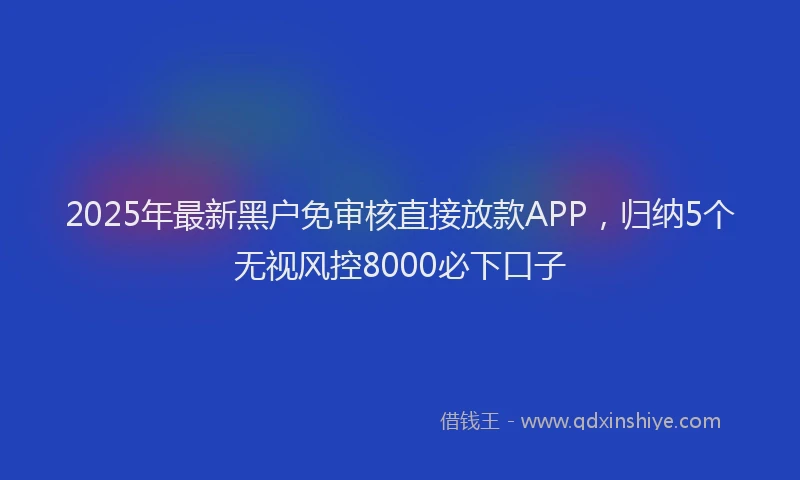 2025年最新黑户免审核直接放款APP，归纳5个无视风控8000必下口子