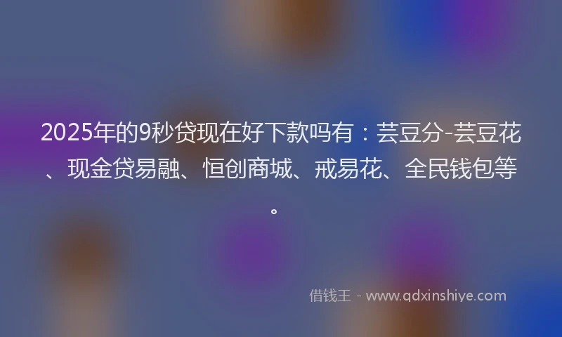 2025年的9秒贷现在好下款吗有:芸豆分-芸豆花、现金贷易融、恒创商城、戒易花、全民钱包等。