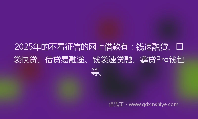 2025年的不看征信的网上借款有：钱速融贷、口袋快贷、借贷易融途、钱袋速贷融、鑫贷Pro钱包等。