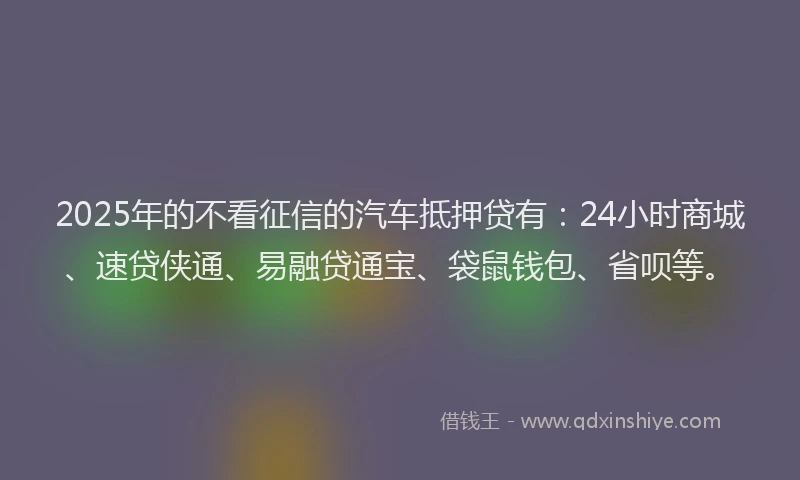 2025年的不看征信的汽车抵押贷有：24小时商城、速贷侠通、易融贷通宝、袋鼠钱包、省呗等。