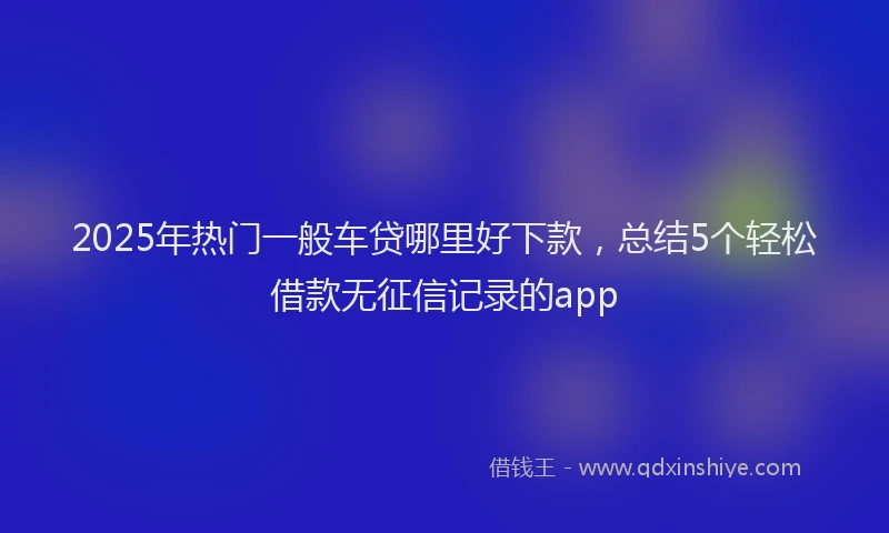 2025年热门一般车贷哪里好下款，总结5个轻松借款无征信记录的app