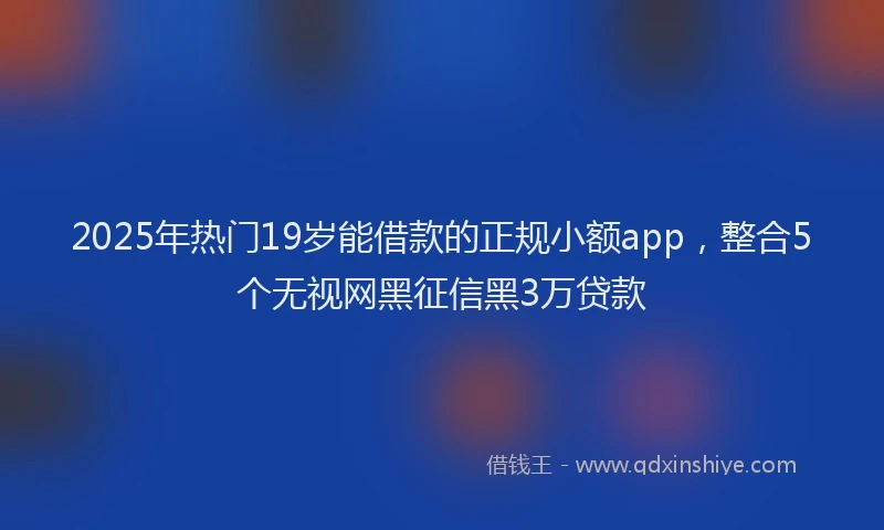 2025年热门19岁能借款的正规小额app，整合5个无视网黑征信黑3万贷款