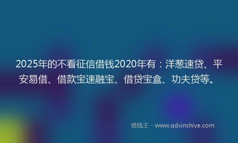 2025年的不看征信借钱2020年有：洋葱速贷、平安易借、借款宝速融宝、借贷宝盒、功夫贷等。