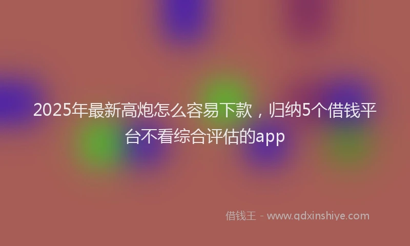 2025年最新高炮怎么容易下款，归纳5个借钱平台不看综合评估的app