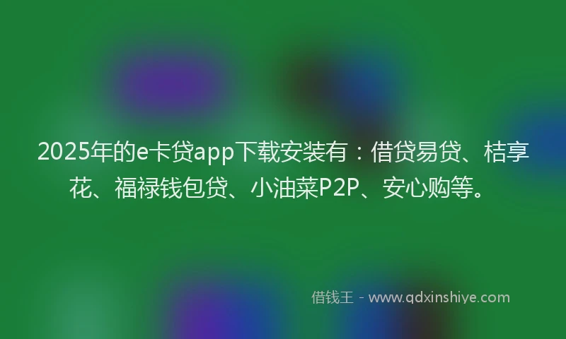 2025年的e卡贷app下载安装有：借贷易贷、桔享花、福禄钱包贷、小油菜P2P、安心购等。