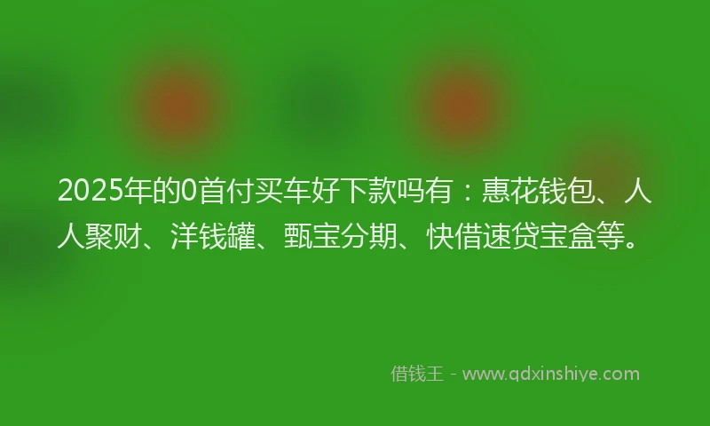 2025年的0首付买车好下款吗有：惠花钱包、人人聚财、洋钱罐、甄宝分期、快借速贷宝盒等。