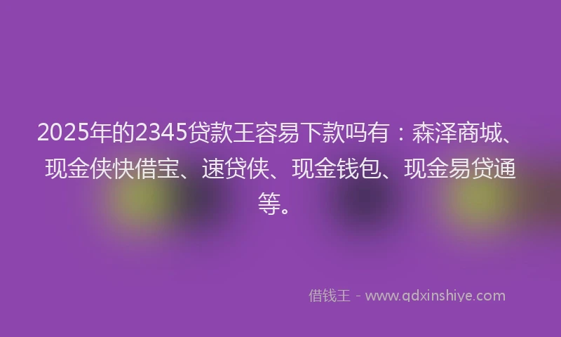 2025年的2345贷款王容易下款吗有：森泽商城、现金侠快借宝、速贷侠、现金钱包、现金易贷通等。