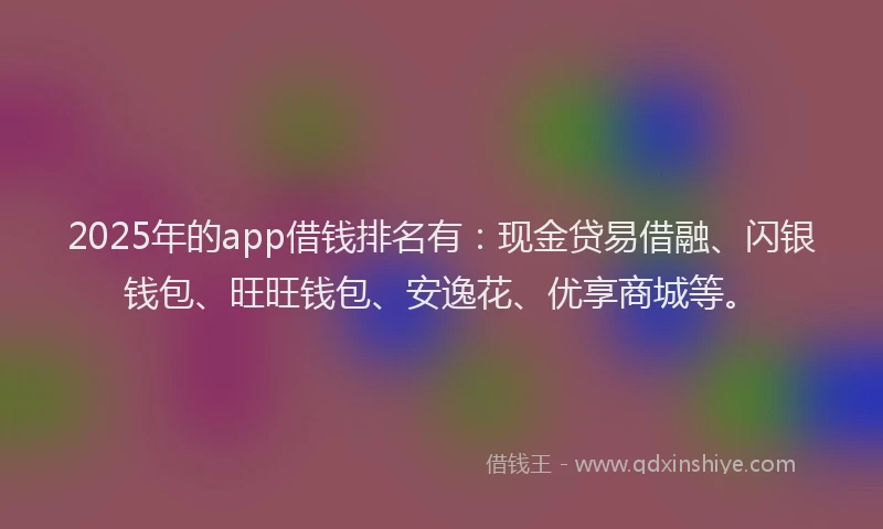 2025年的app借钱排名有:现金贷易借融、闪银钱包、旺旺钱包、安逸花、优享商城等。