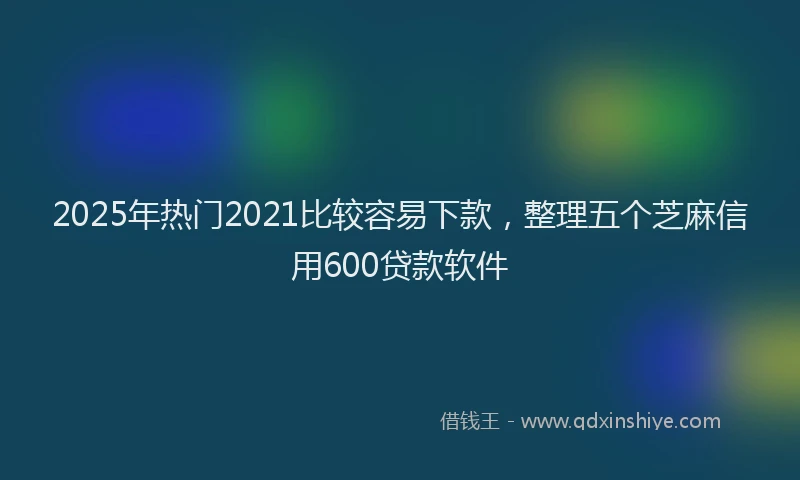 2025年热门2021比较容易下款，整理五个芝麻信用600贷款软件