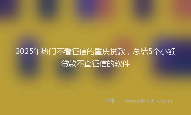 2025年热门不看征信的重庆贷款，总结5个小额贷款不查征信的软件